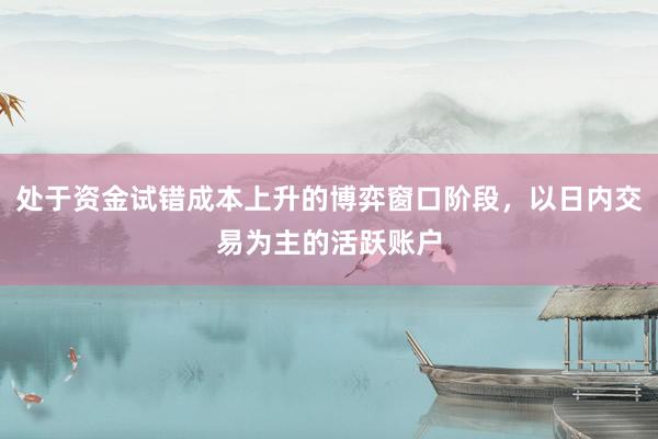 处于资金试错成本上升的博弈窗口阶段，以日内交易为主的活跃账户
