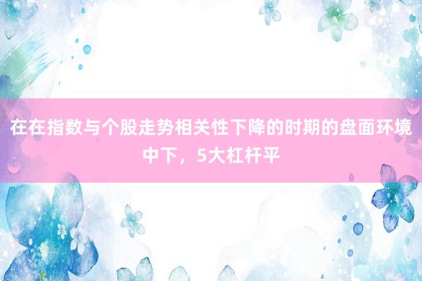 在在指数与个股走势相关性下降的时期的盘面环境中下，5大杠杆平