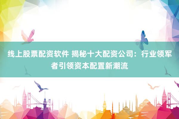 线上股票配资软件 揭秘十大配资公司:行业领军者引领资本配置新潮流