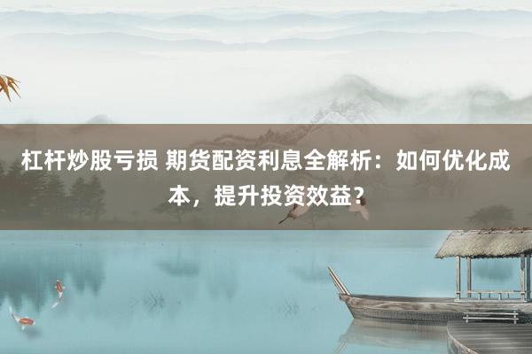 杠杆炒股亏损 期货配资利息全解析：如何优化成本，提升投资效益？