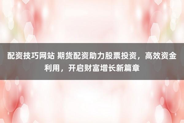 配资技巧网站 期货配资助力股票投资,高效资金利用,开启财富增长新篇章