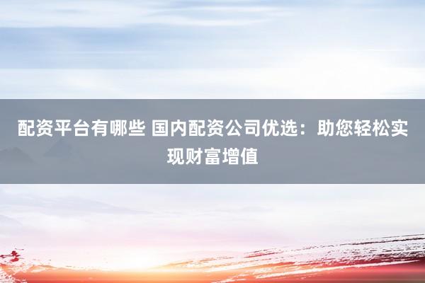 配资平台有哪些 国内配资公司优选:助您轻松实现财富增值