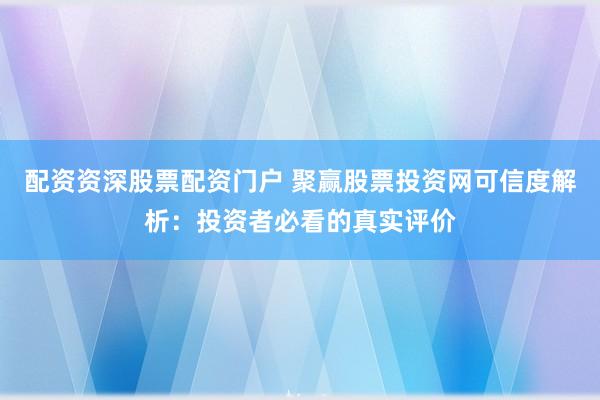 配资资深股票配资门户 聚赢股票投资网可信度解析:投资者必看的真实评价