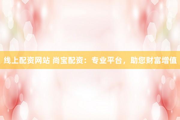 线上配资网站 尚宝配资:专业平台,助您财富增值