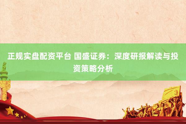 正规实盘配资平台 国盛证券：深度研报解读与投资策略分析