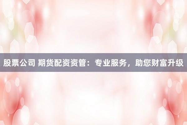 股票公司 期货配资资管：专业服务，助您财富升级
