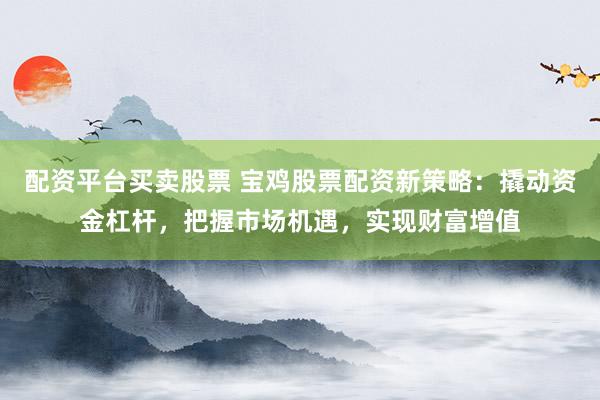 配资平台买卖股票 宝鸡股票配资新策略：撬动资金杠杆，把握市场机遇，实现财富增值