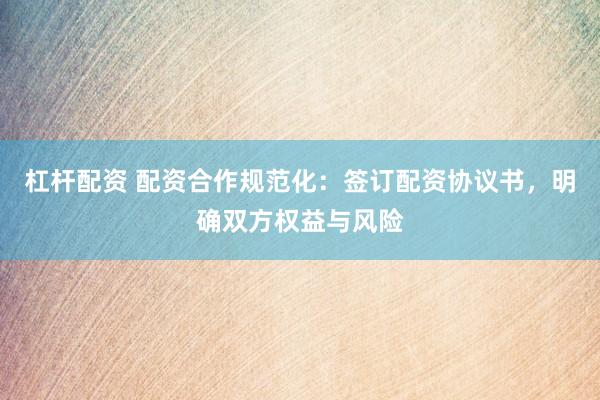 杠杆配资 配资合作规范化：签订配资协议书，明确双方权益与风险