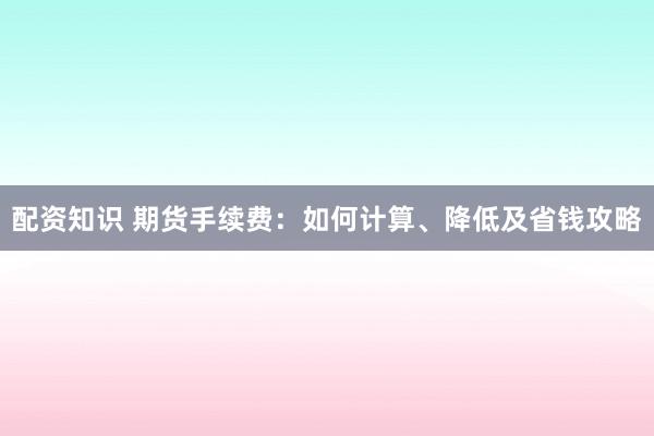 配资知识 期货手续费：如何计算、降低及省钱攻略