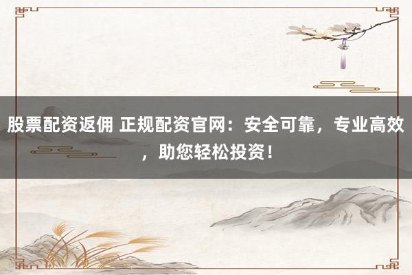 股票配资返佣 正规配资官网：安全可靠，专业高效，助您轻松投资！