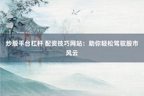 炒股平台杠杆 配资技巧网站：助你轻松驾驭股市风云