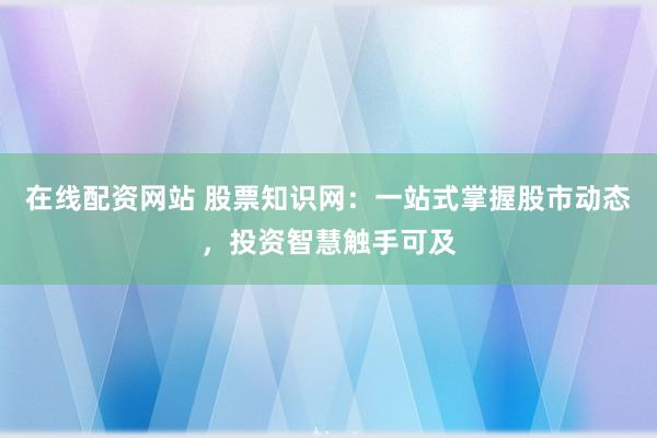 在线配资网站 股票知识网：一站式掌握股市动态，投资智慧触手可及