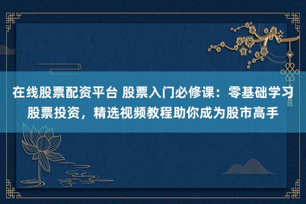 在线股票配资平台 股票入门必修课：零基础学习股票投资，精选视频教程助你成为股市高手