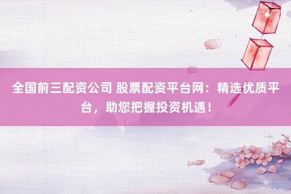 全国前三配资公司 股票配资平台网：精选优质平台，助您把握投资机遇！