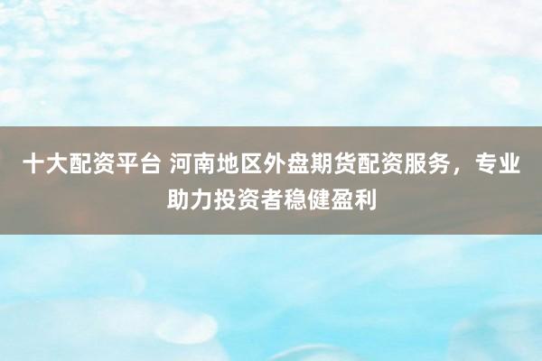 十大配资平台 河南地区外盘期货配资服务，专业助力投资者稳健盈利