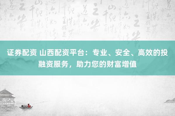 证券配资 山西配资平台：专业、安全、高效的投融资服务，助力您的财富增值