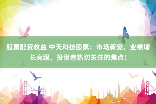 股票配资收益 中天科技股票：市场新宠，业绩增长亮眼，投资者热切关注的焦点！