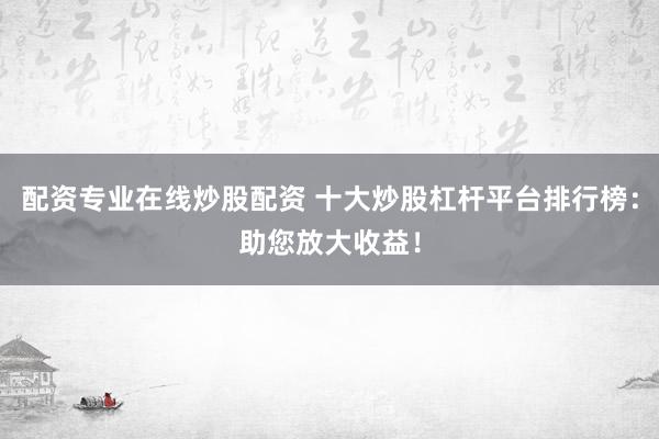 配资专业在线炒股配资 十大炒股杠杆平台排行榜：助您放大收益！