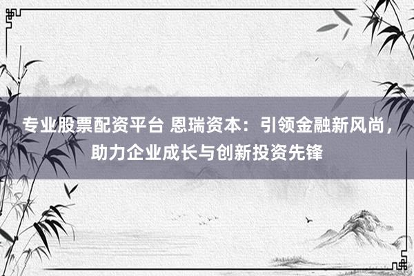 专业股票配资平台 恩瑞资本：引领金融新风尚，助力企业成长与创新投资先锋