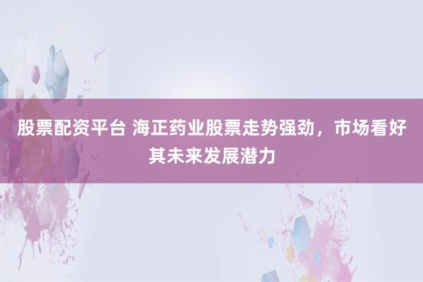 股票配资平台 海正药业股票走势强劲，市场看好其未来发展潜力