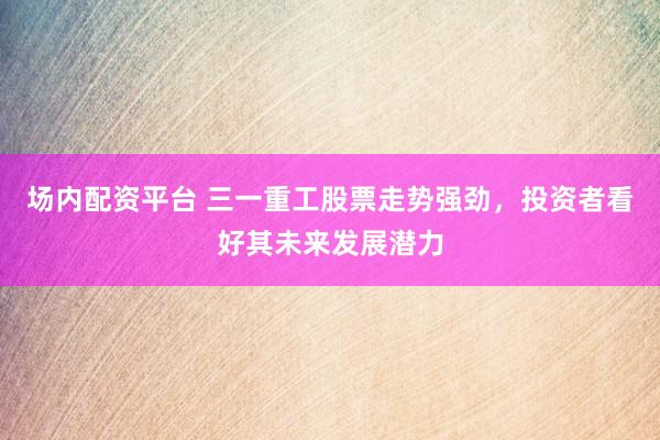 场内配资平台 三一重工股票走势强劲,投资者看好其未来发展潜力