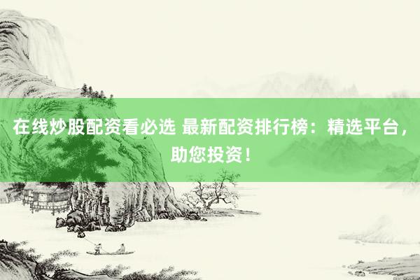 在线炒股配资看必选 最新配资排行榜：精选平台，助您投资！