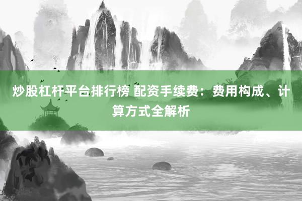 炒股杠杆平台排行榜 配资手续费：费用构成、计算方式全解析