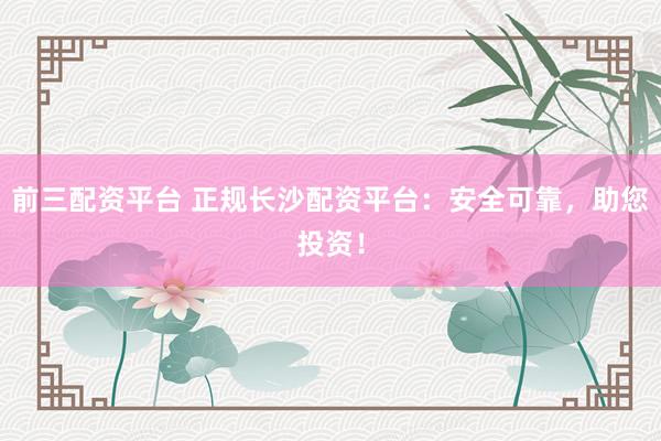 前三配资平台 正规长沙配资平台：安全可靠，助您投资！