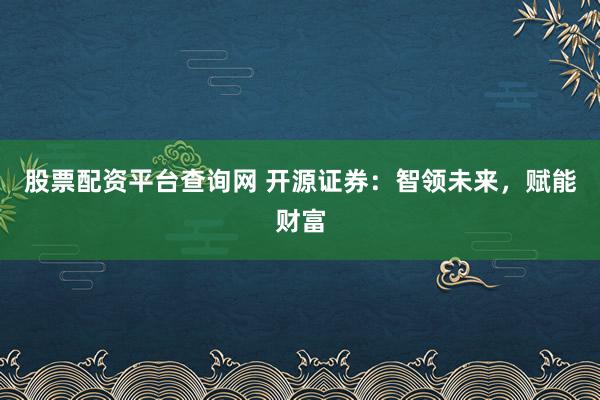 股票配资平台查询网 开源证券：智领未来，赋能财富