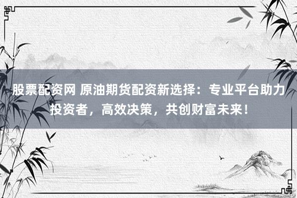 股票配资网 原油期货配资新选择：专业平台助力投资者，高效决策，共创财富未来！