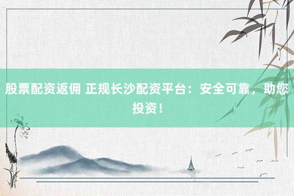 股票配资返佣 正规长沙配资平台：安全可靠，助您投资！