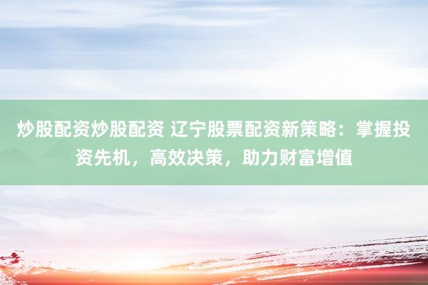 炒股配资炒股配资 辽宁股票配资新策略:掌握投资先机,高效决策,助力财富增值