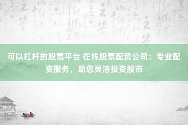 可以杠杆的股票平台 在线股票配资公司：专业配资服务，助您灵活投资股市
