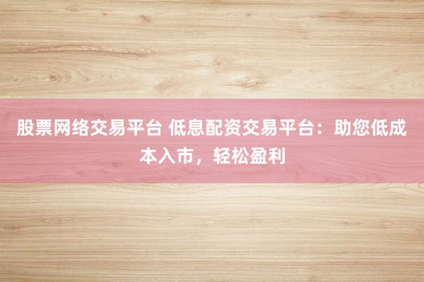 股票网络交易平台 低息配资交易平台:助您低成本入市,轻松盈利