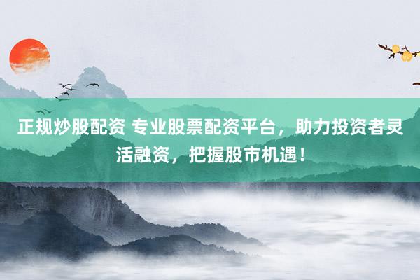 正规炒股配资 专业股票配资平台，助力投资者灵活融资，把握股市机遇！