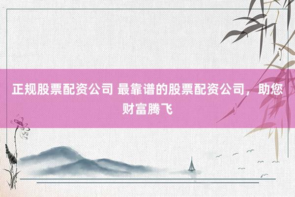 正规股票配资公司 最靠谱的股票配资公司,助您财富腾飞