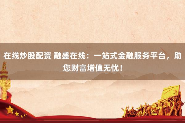 在线炒股配资 融盛在线：一站式金融服务平台，助您财富增值无忧！