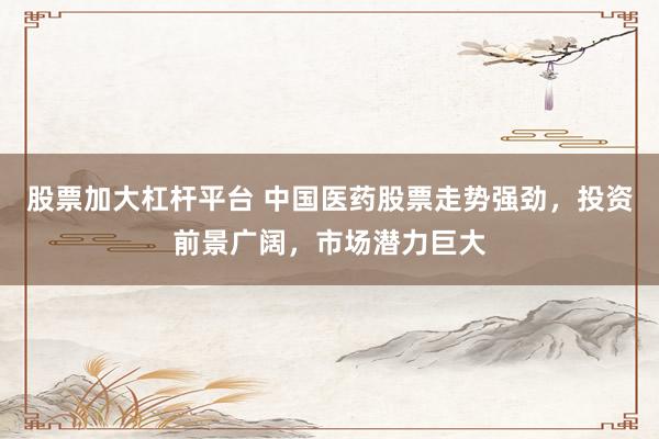 股票加大杠杆平台 中国医药股票走势强劲，投资前景广阔，市场潜力巨大