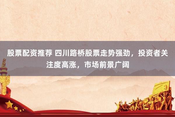股票配资推荐 四川路桥股票走势强劲，投资者关注度高涨，市场前景广阔
