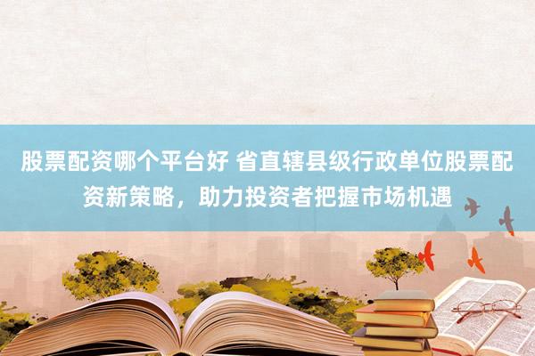 股票配资哪个平台好 省直辖县级行政单位股票配资新策略，助力投资者把握市场机遇