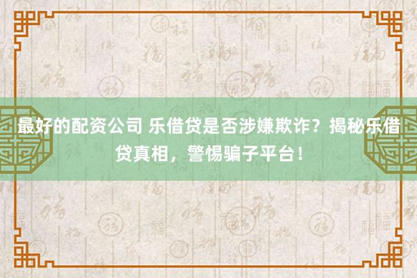 最好的配资公司 乐借贷是否涉嫌欺诈?揭秘乐借贷真相,警惕骗子平台!