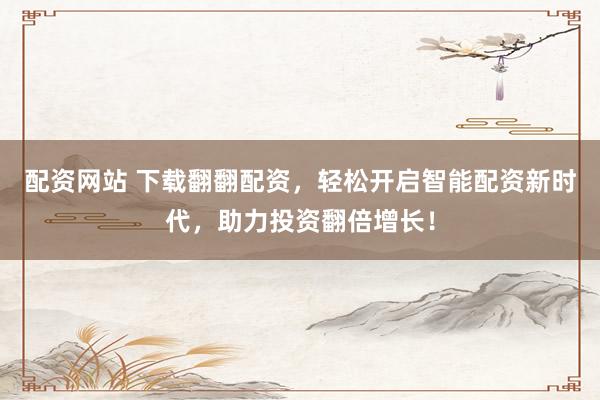 配资网站 下载翻翻配资，轻松开启智能配资新时代，助力投资翻倍增长！