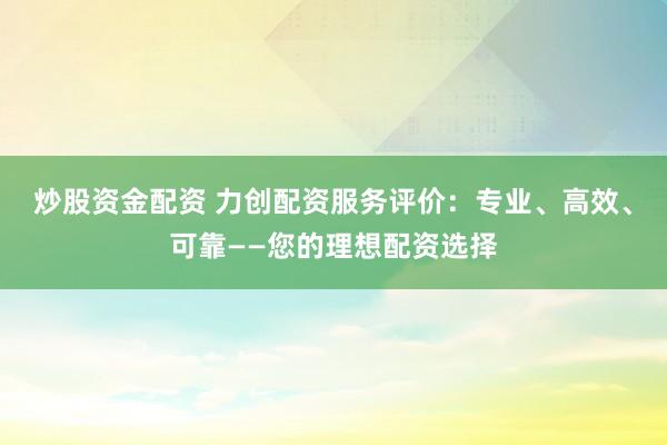 炒股资金配资 力创配资服务评价：专业、高效、可靠——您的理想配资选择