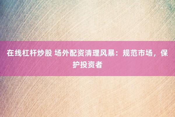在线杠杆炒股 场外配资清理风暴：规范市场，保护投资者