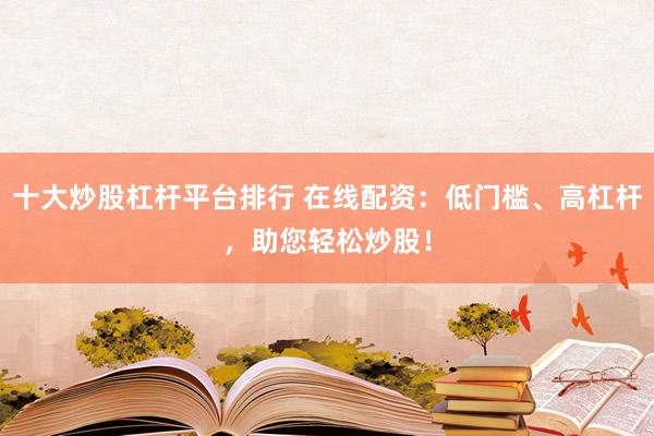 十大炒股杠杆平台排行 在线配资：低门槛、高杠杆，助您轻松炒股！