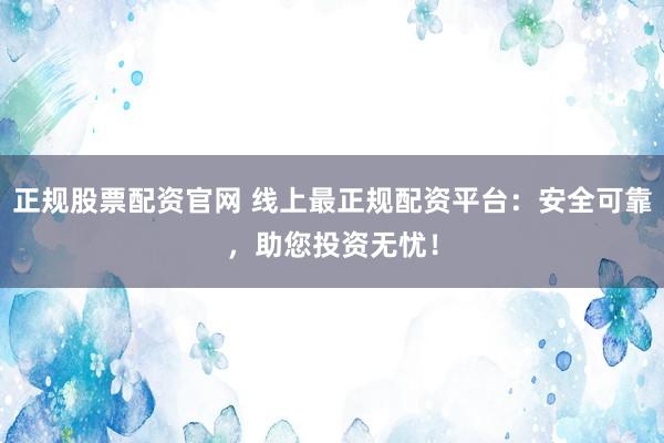 正规股票配资官网 线上最正规配资平台：安全可靠，助您投资无忧！