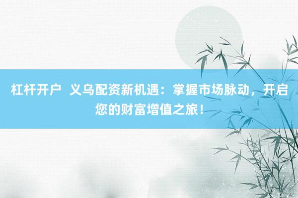 杠杆开户  义乌配资新机遇：掌握市场脉动，开启您的财富增值之旅！