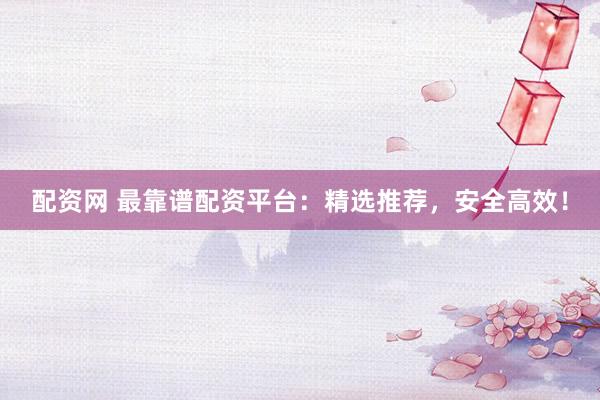 配资网 最靠谱配资平台：精选推荐，安全高效！