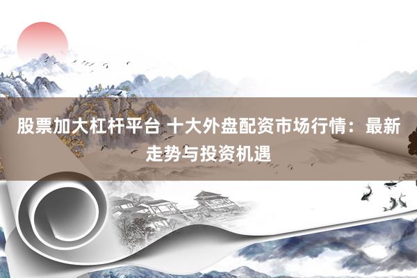 股票加大杠杆平台 十大外盘配资市场行情：最新走势与投资机遇