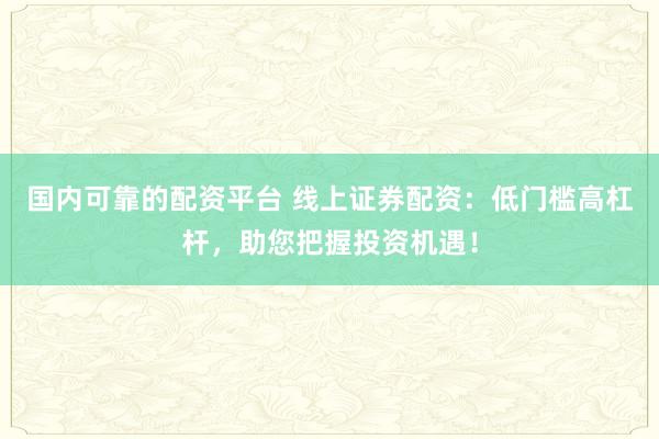 国内可靠的配资平台 线上证券配资：低门槛高杠杆，助您把握投资机遇！